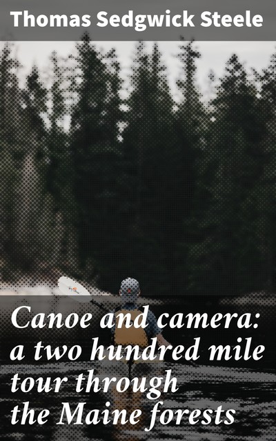 Canoe and camera: a two hundred mile tour through the Maine forests, Thomas Sedgwick Steele