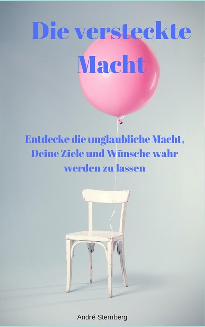 Die versteckte Macht – Entdecke die unglaubliche Macht, Deine Ziele und Wünsche wahr werden zu lassen, André Sternberg