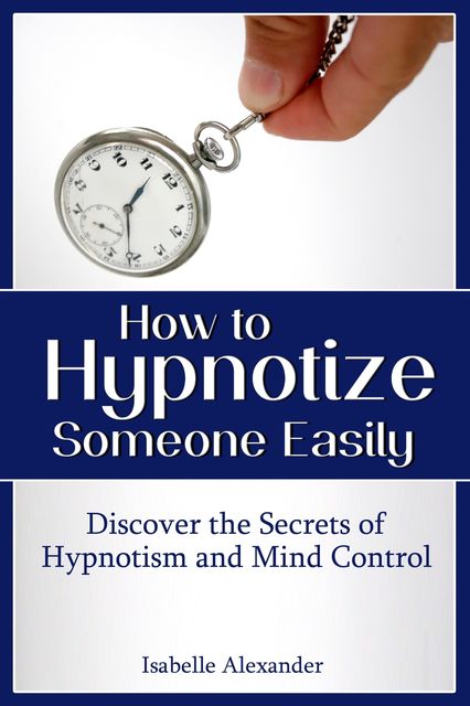 How to Hypnotize Someone Easily: Discover the Secrets of Hypnotism and Mind Control, Isabelle Alexander