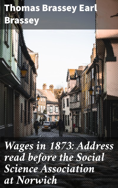 Wages in 1873: Address read before the Social Science Association at Norwich, Thomas Brassey Earl Brassey
