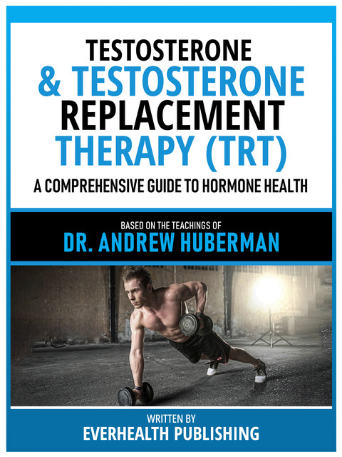 Testosterone & Testosterone Replacement Therapy (Trt) – Based On The Teachings Of Dr. Andrew Huberman, Everhealth Publishing