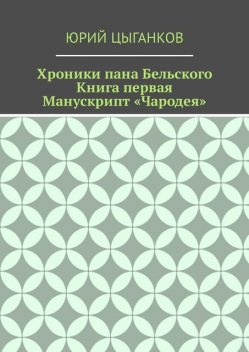 Хроники пана Бельского. Книга первая. Манускрипт «Чародея». Написанный якобы собственноручно Всеславом Брячиславичем, Великим князем Полоцким, по крайней мере, как утверждает ряд официальных лиц из научных кругов, Юрий Кузьмич Цыганков