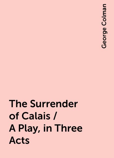 The Surrender of Calais / A Play, in Three Acts, George Colman