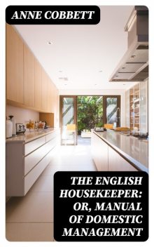 The English Housekeeper Or, Manual of Domestic Management: Containing advice on the conduct of household affairs and practical instructions, Anne Cobbett