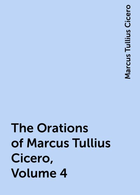 The Orations of Marcus Tullius Cicero, Volume 4, Marcus Tullius Cicero