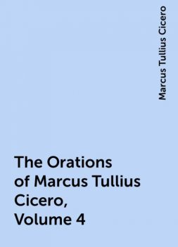 The Orations of Marcus Tullius Cicero, Volume 4, Marcus Tullius Cicero