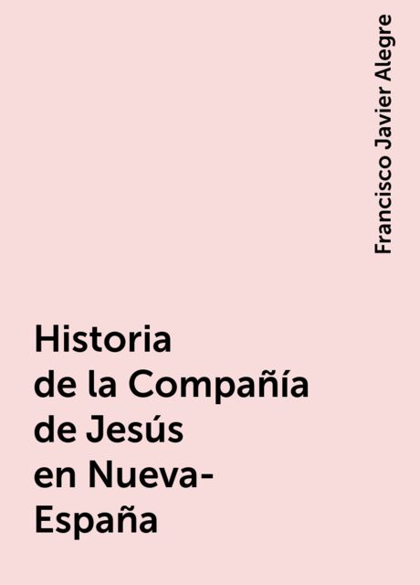 Historia de la Compañía de Jesús en Nueva-España, Francisco Javier Alegre