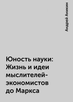 Юность науки: Жизнь и идеи мыслителей-экономистов до Маркса, Андрей Аникин
