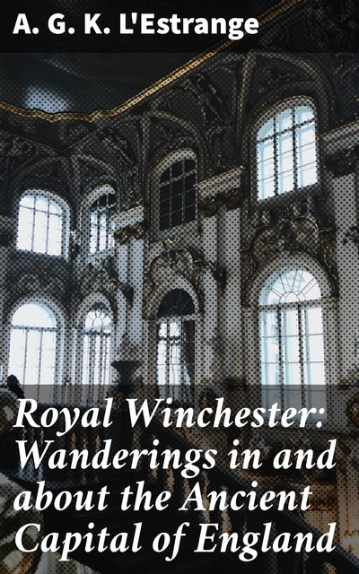 Royal Winchester: Wanderings in and about the Ancient Capital of England, A.G. K. L'Estrange