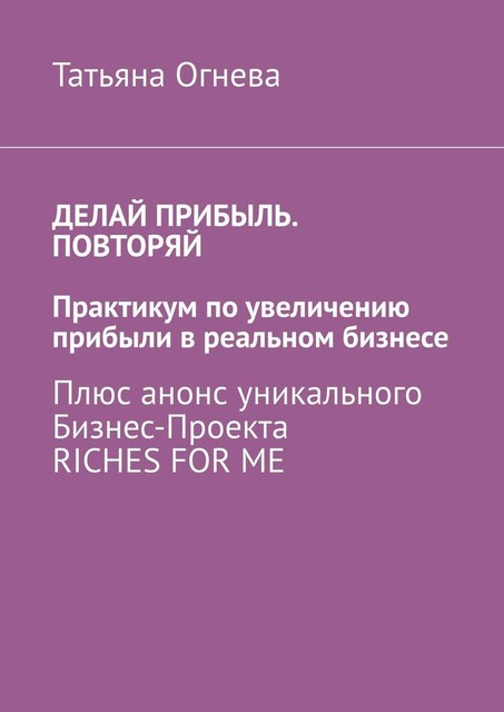 Делай прибыль. Повторяй. Практикум по увеличению прибыли в реальном бизнесе. Плюс анонс уникального бизнес-проекта Riches for me, Татьяна Огнева