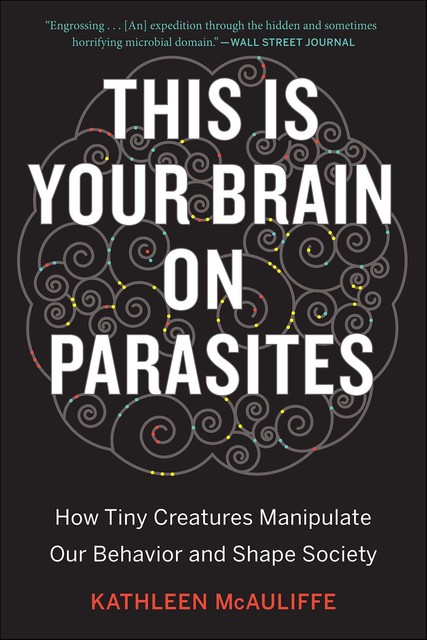 This Is Your Brain on Parasites: How Tiny Creatures Manipulate Our Behavior and Shape Society, Kathleen McAuliffe