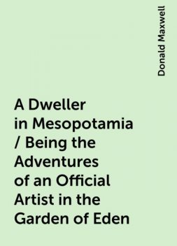 A Dweller in Mesopotamia / Being the Adventures of an Official Artist in the Garden of Eden, Donald Maxwell
