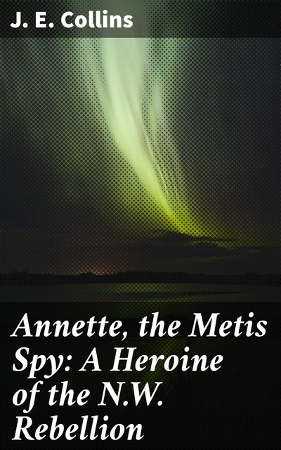 Annette, the Metis Spy: A Heroine of the N.W. Rebellion, J.E. Collins