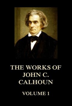The Works of John C. Calhoun Volume 1, John C.Calhoun