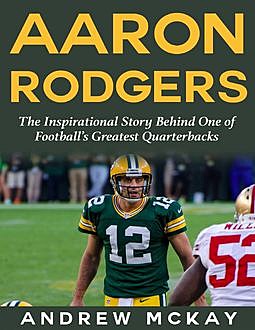 Aaron Rodgers: The Inspirational Story Behind One of Football’s Greatest Quarterbacks, Andrew McKay
