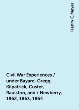 Civil War Experiences / under Bayard, Gregg, Kilpatrick, Custer, Raulston, and / Newberry, 1862, 1863, 1864, Henry C.Meyer