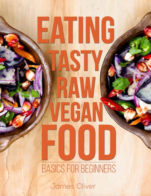 Eating Tasty Raw Vegan Food: Basics for Beginners, Oliver James