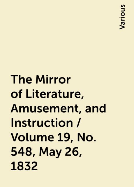 The Mirror of Literature, Amusement, and Instruction / Volume 19, No. 548, May 26, 1832, Various