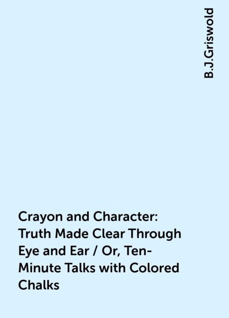 Crayon and Character: Truth Made Clear Through Eye and Ear / Or, Ten-Minute Talks with Colored Chalks, B.J.Griswold