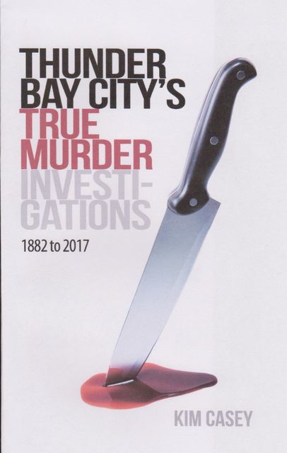 Thunder Bay City's True Murder Investigations 1882 to 2017, Kim Casey