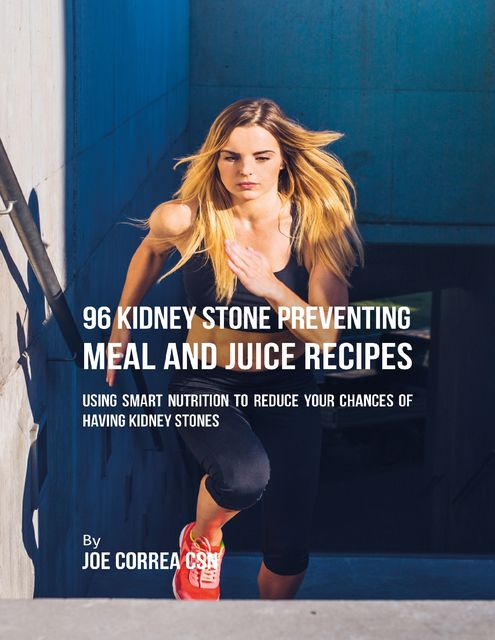 96 Kidney Stone Preventing Meal and Juice Recipes: Using Smart Nutrition to Reduce Your Chances to Having Kidney Stones, Joe Correa CSN