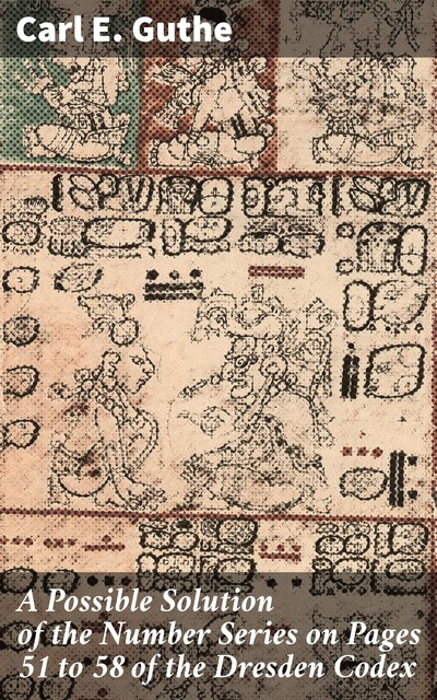 A Possible Solution of the Number Series on Pages 51 to 58 of the Dresden Codex, Carl E. Guthe