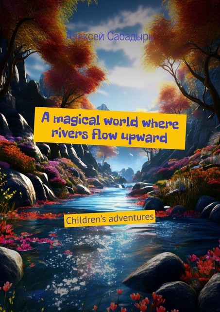 A magical world where rivers flow upward. Children’s adventures, Алексей Сабадырь