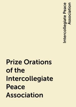 Prize Orations of the Intercollegiate Peace Association, Intercollegiate Peace Association