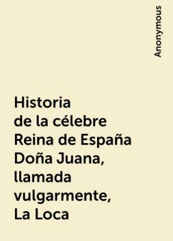 Historia de la célebre Reina de España Doña Juana, llamada vulgarmente, La Loca, 