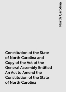 Constitution of the State of North Carolina and Copy of the Act of the General Assembly Entitled An Act to Amend the Constitution of the State of North Carolina, North Carolina