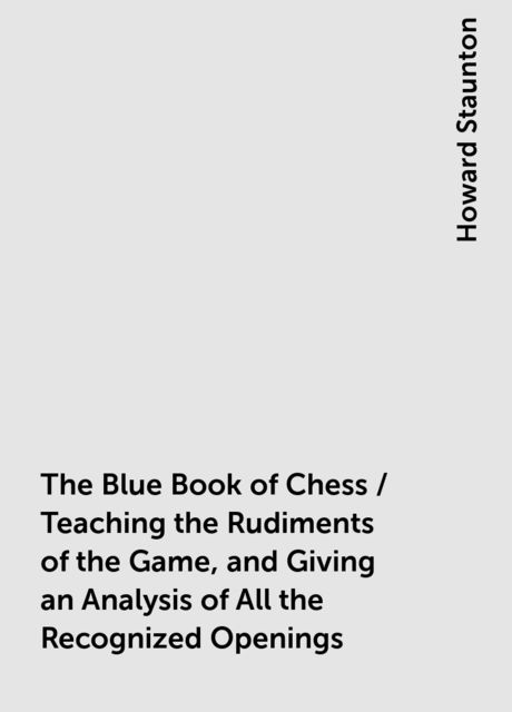 The Blue Book of Chess / Teaching the Rudiments of the Game, and Giving an Analysis of All the Recognized Openings, Howard Staunton