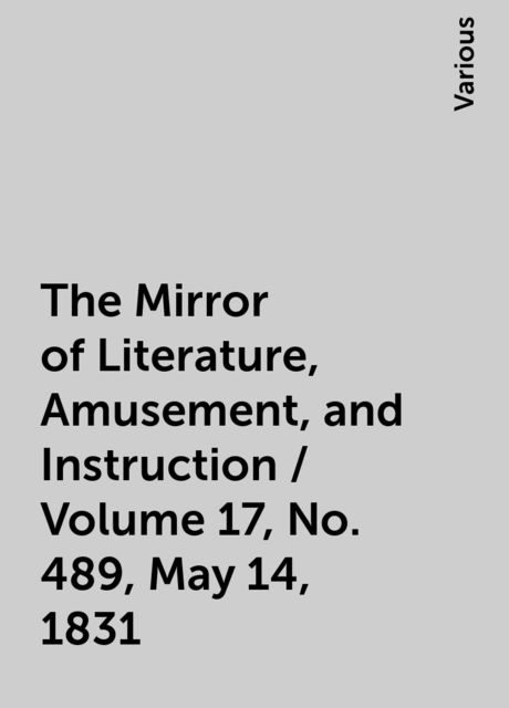 The Mirror of Literature, Amusement, and Instruction / Volume 17, No. 489, May 14, 1831, Various