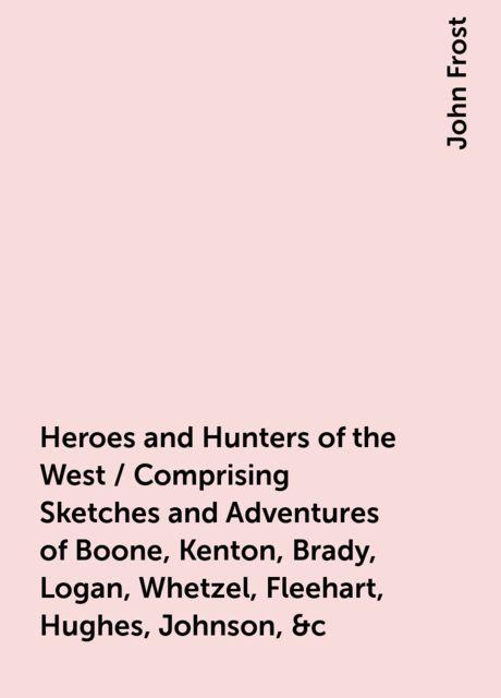 Heroes and Hunters of the West / Comprising Sketches and Adventures of Boone, Kenton, Brady, Logan, Whetzel, Fleehart, Hughes, Johnson, &c, John Frost