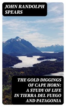 The Gold Diggings of Cape Horn: A Study of Life in Tierra del Fuego and Patagonia, John Randolph Spears