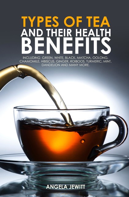 Types of Tea and Their Health Benefits Including Green, White, Black, Matcha, Oolong, Chamomile, Hibiscus, Ginger, Roiboos, Turmeric, Mint, Dandelion and many more, Angela Jewitt
