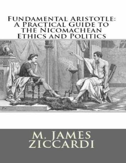 Fundamental Aristotle: A Practical Guide to the Nicomachean Ethics and Politics, M.James Ziccardi