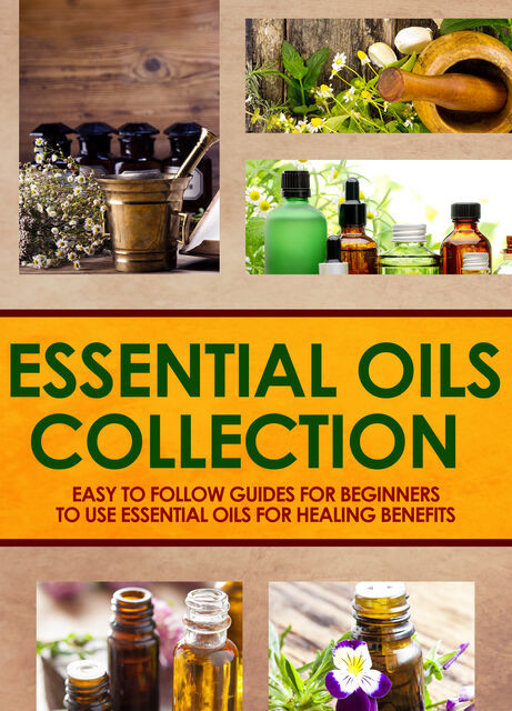 Essential Oils Collection : Easy To Follow Guides For Beginners To Use Essential Oils For Healing Benefits, Old Natural Ways