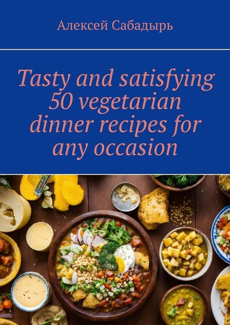 Tasty and satisfying 50 vegetarian dinner recipes for any occasion, Алексей Сабадырь