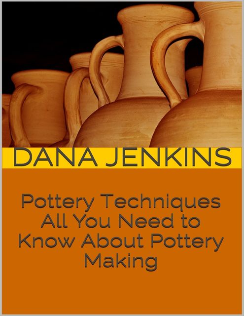 Pottery Techniques: All You Need to Know About Pottery Making, Dana Jenkins