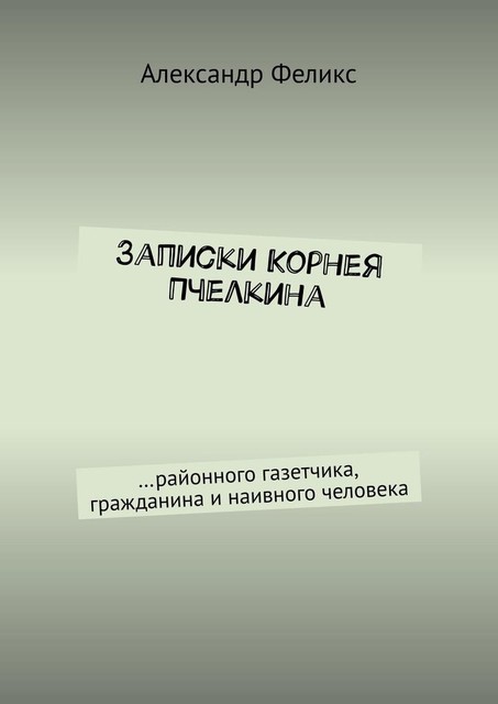 Записки Корнея Пчелкина. …районного газетчика, гражданина и наивного человека, Александр Феликс