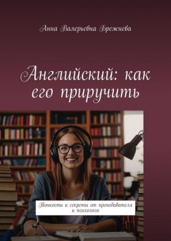 Английский: как его приручить. Тонкости и секреты от преподавателя и психолога, Анна Брежнева