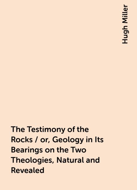 The Testimony of the Rocks / or, Geology in Its Bearings on the Two Theologies, Natural and Revealed, Hugh Miller