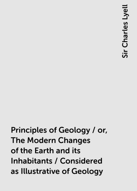 Principles of Geology / or, The Modern Changes of the Earth and its Inhabitants / Considered as Illustrative of Geology, Sir Charles Lyell