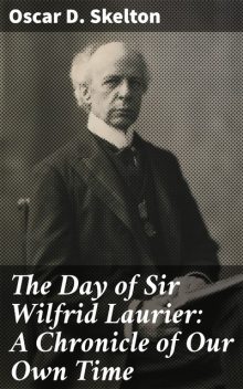 The Day of Sir Wilfrid Laurier: A Chronicle of Our Own Time, Oscar D. Skelton