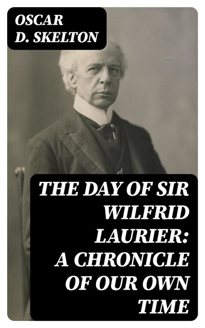 The Day of Sir Wilfrid Laurier: A Chronicle of Our Own Time, Oscar D. Skelton