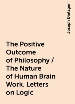 The Positive Outcome of Philosophy / The Nature of Human Brain Work. Letters on Logic, Joseph Dietzgen