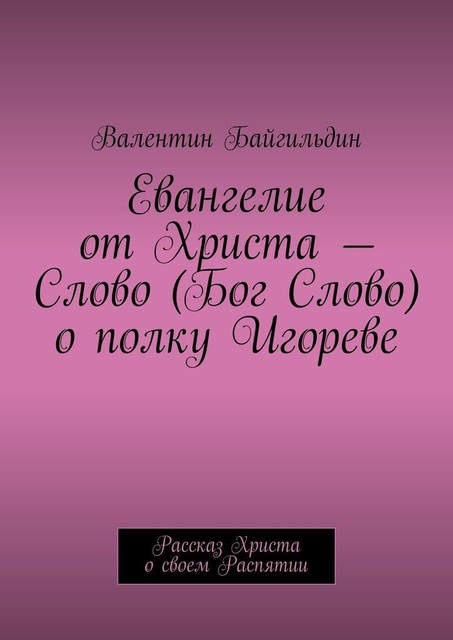 Евангелие от Христа — Слово (Бог Слово) о полку Игореве. Рассказ Христа о своем Распятии, Валентин Байгильдин