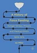 A History of Force Feeding: Hunger Strikes, Prisons and Medical Ethics, 1909–1974, Ian Miller