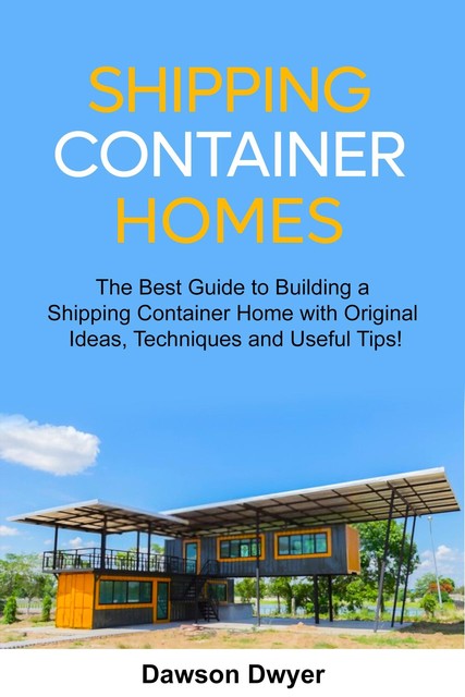 Shipping Container Homes: The Best Guide to Building a Shipping Container Home with Original Ideas, Techniques and Useful Tips, Dawson Dwyer