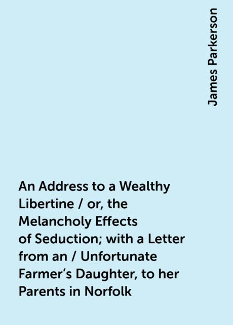 An Address to a Wealthy Libertine / or, the Melancholy Effects of Seduction; with a Letter from an / Unfortunate Farmer's Daughter, to her Parents in Norfolk, James Parkerson